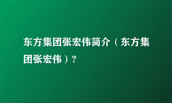 东方集团张宏伟简介（东方集团张宏伟）?