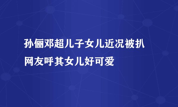 孙俪邓超儿子女儿近况被扒 网友呼其女儿好可爱