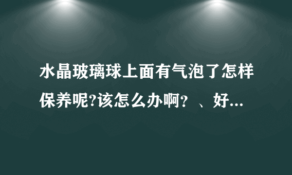 水晶玻璃球上面有气泡了怎样保养呢?该怎么办啊？、好难看啊！以前还没有！