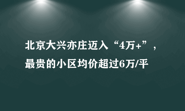 北京大兴亦庄迈入“4万+”，最贵的小区均价超过6万/平