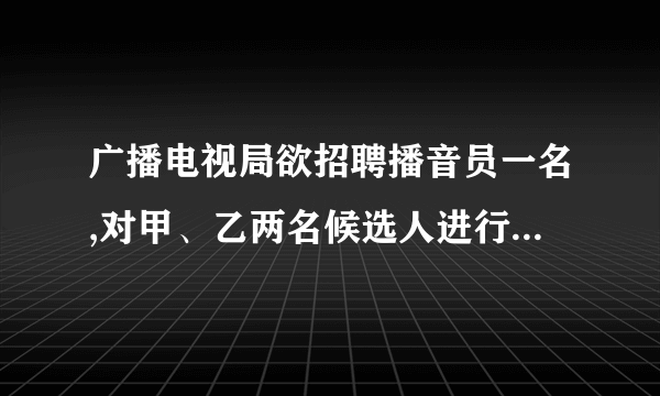 广播电视局欲招聘播音员一名,对甲、乙两名候选人进行了两项素质测试,两人的两项测试成绩如下表所示根据需要,广播电视局将面试、综合知识测试的成绩按:的比确定两人的平均成绩,那么______ 将被录取.测试项目测试成绩甲乙面试综合知识测试