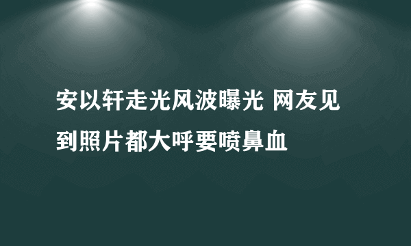 安以轩走光风波曝光 网友见到照片都大呼要喷鼻血