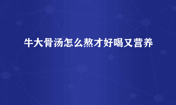 牛大骨汤怎么熬才好喝又营养