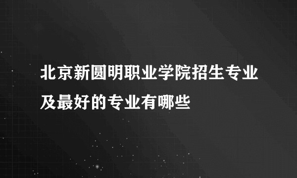 北京新圆明职业学院招生专业及最好的专业有哪些