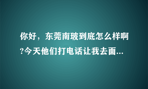 你好，东莞南玻到底怎么样啊?今天他们打电话让我去面试，我让他们电话面试，他们不同意，非要我过去，如果