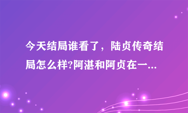 今天结局谁看了，陆贞传奇结局怎么样?阿湛和阿贞在一起了吗？