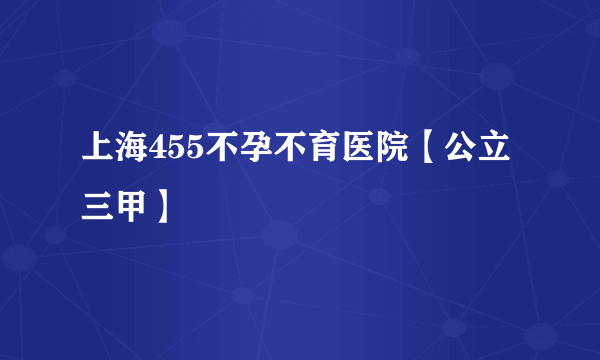 上海455不孕不育医院【公立三甲】