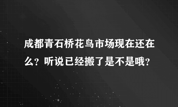 成都青石桥花鸟市场现在还在么？听说已经搬了是不是哦？