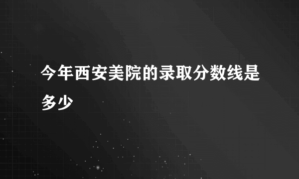 今年西安美院的录取分数线是多少