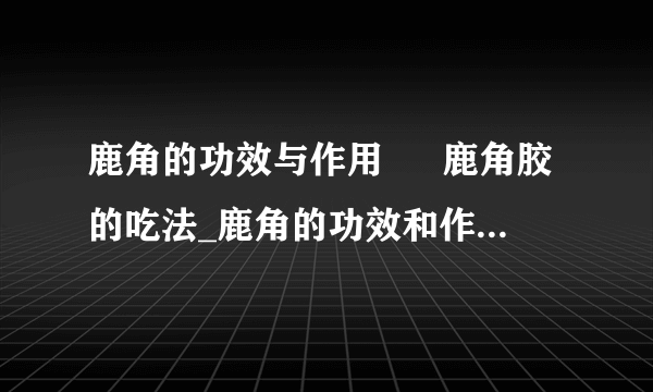 鹿角的功效与作用  	鹿角胶的吃法_鹿角的功效和作用有哪些_鹿角胶怎么吃