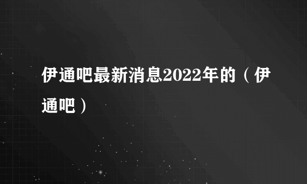 伊通吧最新消息2022年的（伊通吧）