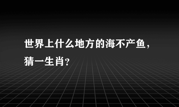 世界上什么地方的海不产鱼，猜一生肖？