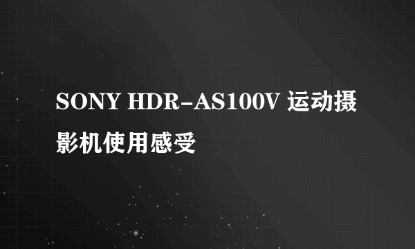 SONY HDR-AS100V 运动摄影机使用感受