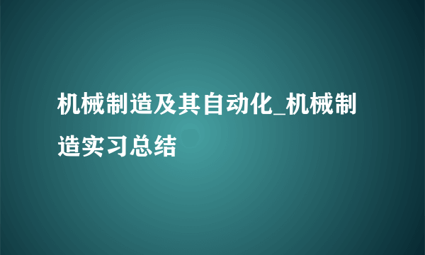 机械制造及其自动化_机械制造实习总结