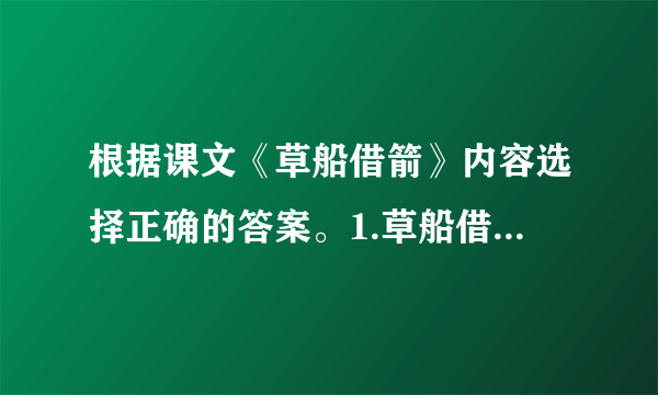 根据课文《草船借箭》内容选择正确的答案。1.草船借箭这件事的起因是（）A.现在军中缺箭，周瑜请诸葛亮负责赶造十万支箭。B.周瑜担心诸葛亮开玩笑，要他立下军令状。C.周瑜看到诸葛亮挺有才干，心里很妒忌。2.诸葛亮说：“……我愿意立下军令状，三天造不好，甘受惩罚。”他说这句话的原因是（）A.诸葛亮早已胸有成竹，有大将风度，能顾全大局。B.诸葛亮很害怕周瑜。C.诸葛亮上了周瑜的圈套。