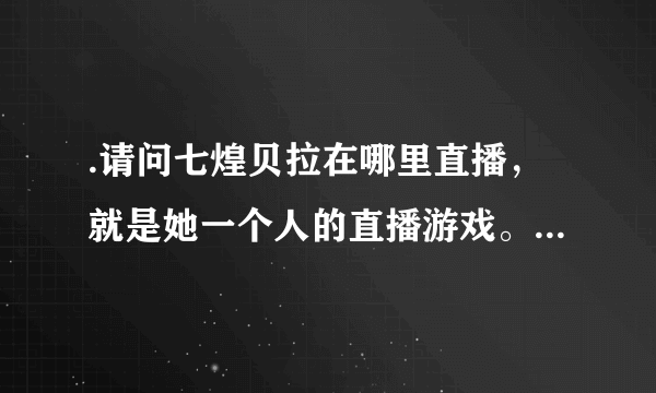 .请问七煌贝拉在哪里直播，就是她一个人的直播游戏。。。。。求各位大神告诉，有图，求图地址