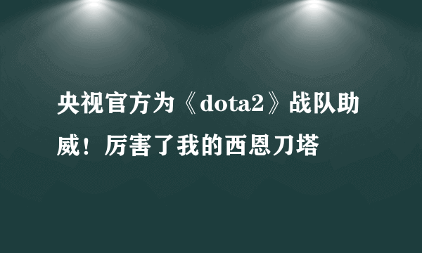 央视官方为《dota2》战队助威！厉害了我的西恩刀塔