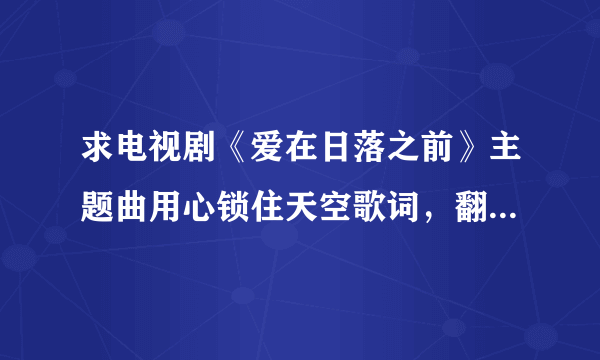 求电视剧《爱在日落之前》主题曲用心锁住天空歌词，翻译和音译每句两行发给我，谢谢