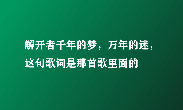 解开者千年的梦，万年的迷，这句歌词是那首歌里面的