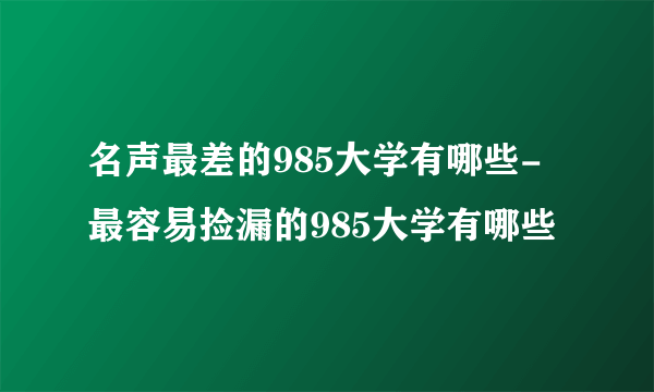 名声最差的985大学有哪些-最容易捡漏的985大学有哪些