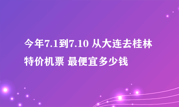 今年7.1到7.10 从大连去桂林特价机票 最便宜多少钱