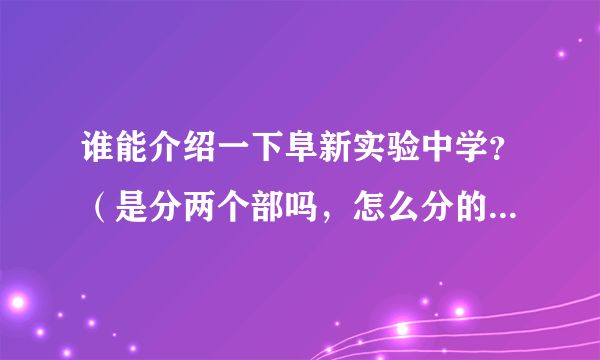 谁能介绍一下阜新实验中学？（是分两个部吗，怎么分的，每部都用初中吗？师资，升学哪个好？）