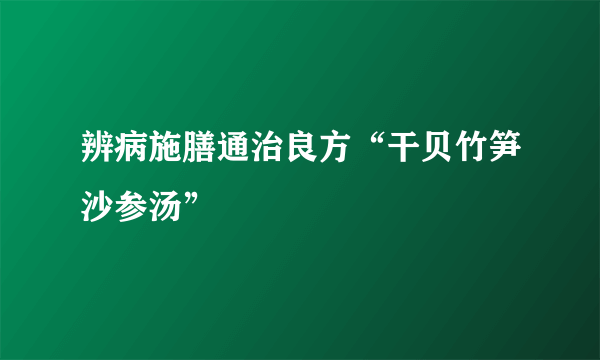 辨病施膳通治良方“干贝竹笋沙参汤”