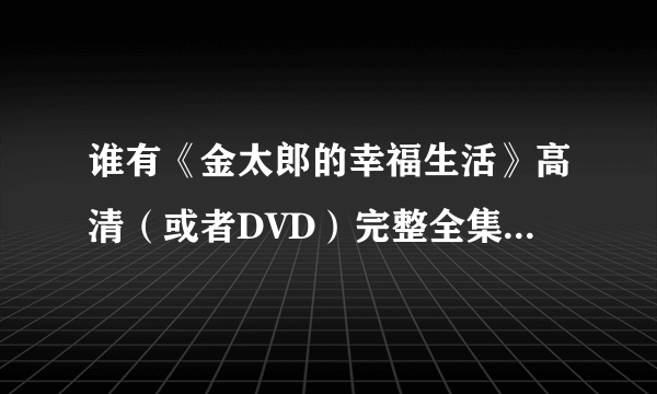 谁有《金太郎的幸福生活》高清（或者DVD）完整全集下载？？