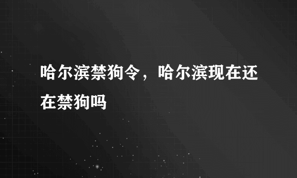 哈尔滨禁狗令，哈尔滨现在还在禁狗吗