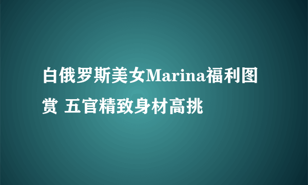 白俄罗斯美女Marina福利图赏 五官精致身材高挑