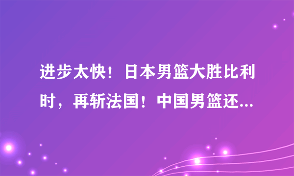 进步太快！日本男篮大胜比利时，再斩法国！中国男篮还有优势吗？