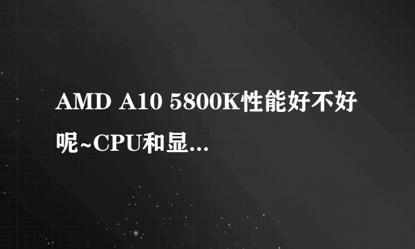 AMD A10 5800K性能好不好呢~CPU和显卡都属于什么级别的呢~