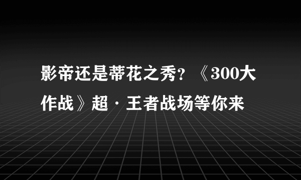 影帝还是蒂花之秀？《300大作战》超·王者战场等你来