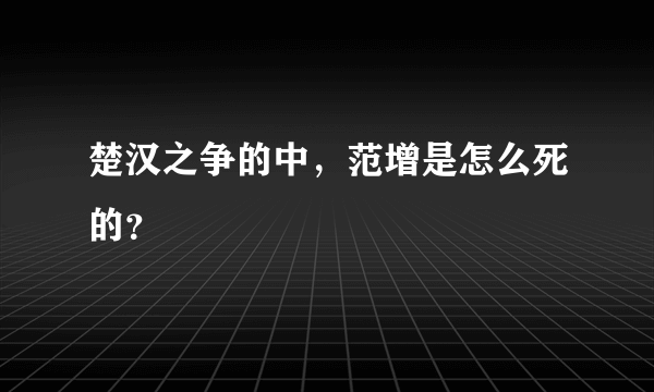 楚汉之争的中，范增是怎么死的？