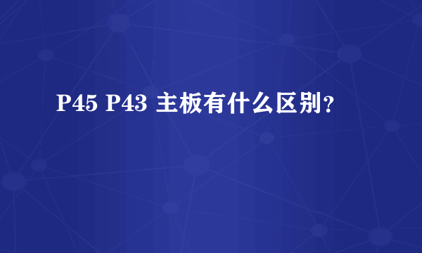 P45 P43 主板有什么区别？