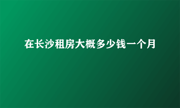 在长沙租房大概多少钱一个月