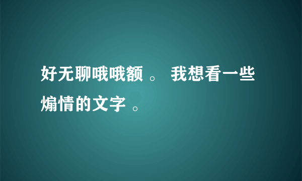 好无聊哦哦额 。 我想看一些煽情的文字 。