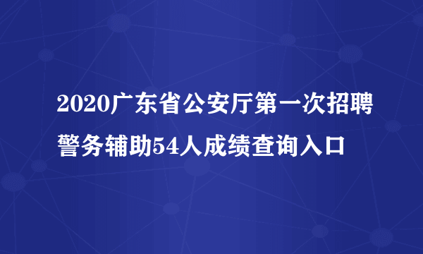 2020广东省公安厅第一次招聘警务辅助54人成绩查询入口