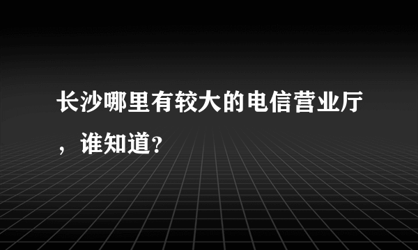 长沙哪里有较大的电信营业厅，谁知道？