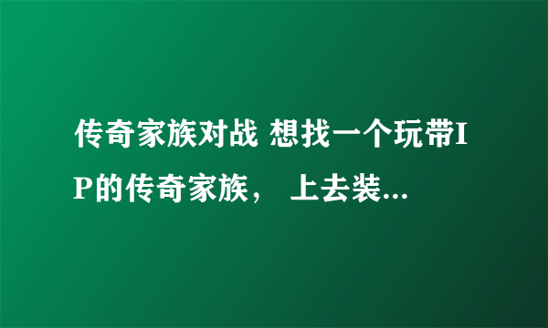 传奇家族对战 想找一个玩带IP的传奇家族， 上去装备什么的都一样，看谁人多。YY，IS都可以。有么？