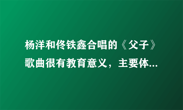 杨洋和佟铁鑫合唱的《父子》歌曲很有教育意义，主要体现在哪里？？