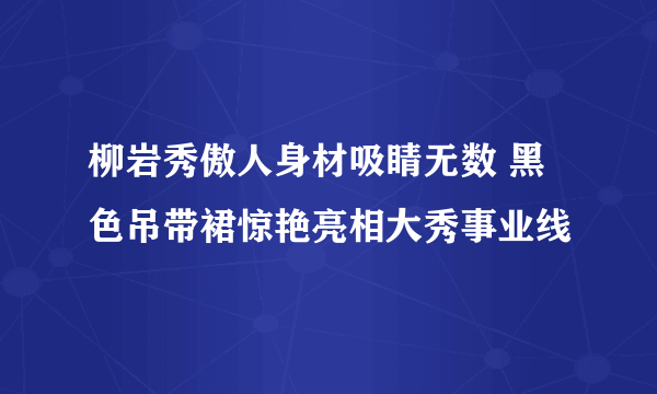 柳岩秀傲人身材吸睛无数 黑色吊带裙惊艳亮相大秀事业线