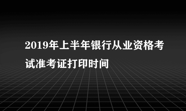 2019年上半年银行从业资格考试准考证打印时间