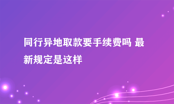 同行异地取款要手续费吗 最新规定是这样