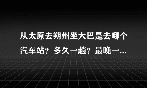 从太原去朔州坐大巴是去哪个汽车站？多久一趟？最晚一趟什么时候发？