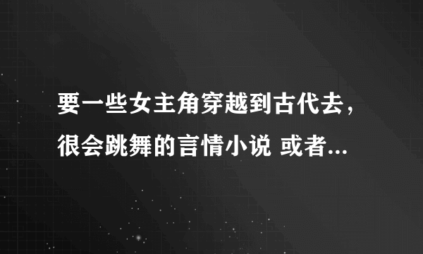 要一些女主角穿越到古代去，很会跳舞的言情小说 或者是总裁系列的，都行 还有校园的。。。。