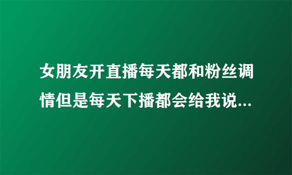 女朋友开直播每天都和粉丝调情但是每天下播都会给我说晚安,是不是心里根本没？