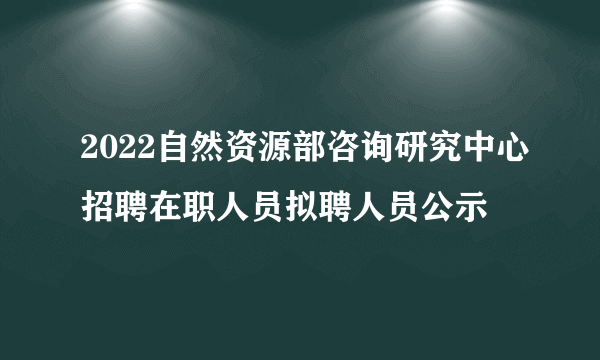 2022自然资源部咨询研究中心招聘在职人员拟聘人员公示