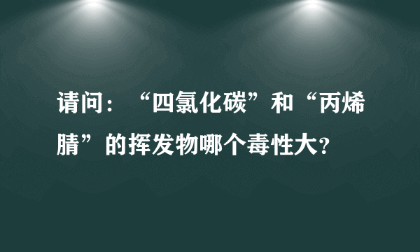 请问：“四氯化碳”和“丙烯腈”的挥发物哪个毒性大？