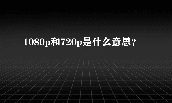 1080p和720p是什么意思？